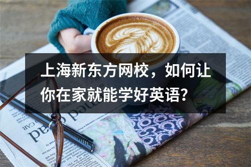 上海新东方网校,如何让你在家就能学好英语?