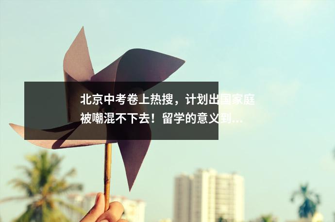 北京中考卷上热搜,计划出国家庭被嘲混不下去!留学的意义到底是什么?