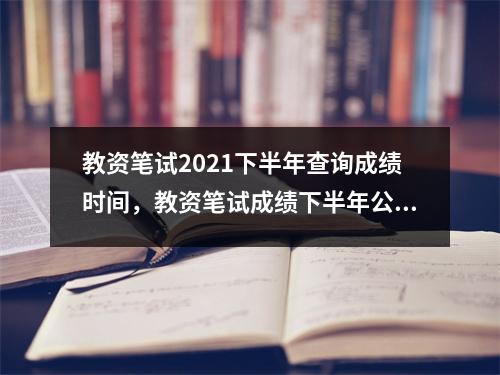 教资笔试2021下半年查询成绩时间,教资笔试成绩下半年公布时间