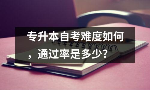 专升本自考难度如何,通过率是多少?