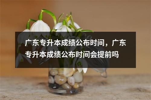 广东专升本成绩公布时间,广东专升本成绩公布时间会提前吗