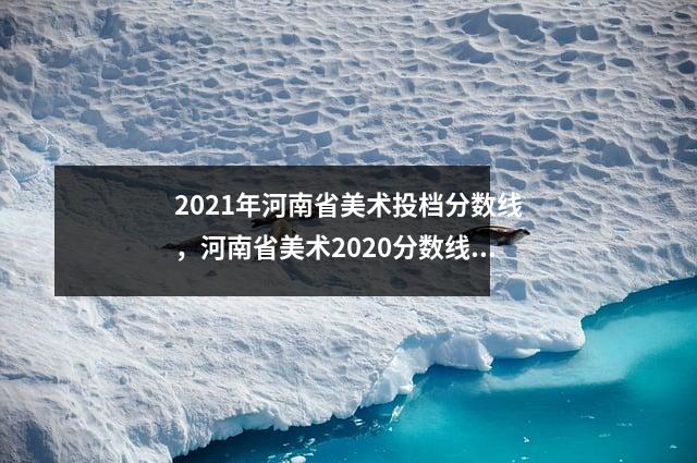 2021年河南省美术投档分数线，河南省美术2020分数线段