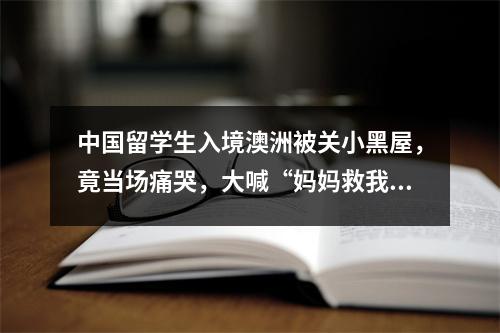 中国留学生入境澳洲被关小黑屋,竟当场痛哭,大喊“妈妈救我!!”