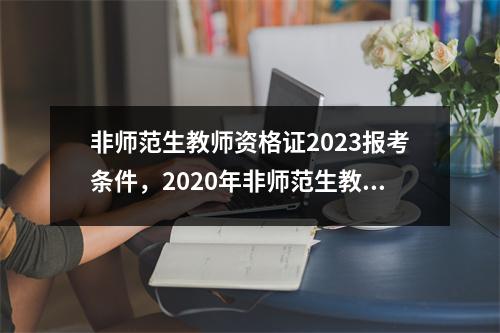 非师范生教师资格证2023报考条件,2020年非师范生教师资格证报名条件