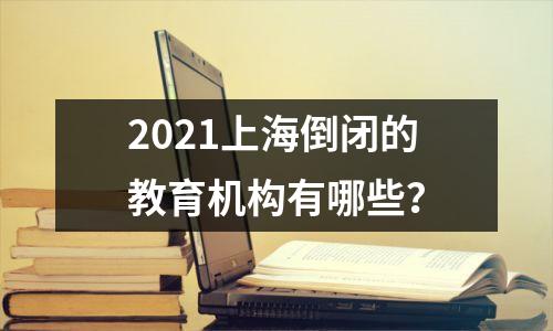 2021上海倒闭的教育机构有哪些？