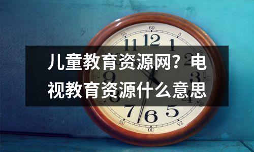 儿童教育资源网?电视教育资源什么意思