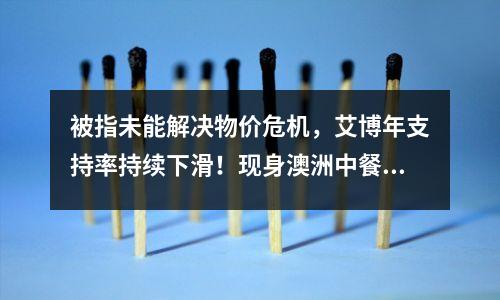 被指未能解决物价危机,艾博年支持率持续下滑!现身澳洲中餐馆竟“鲜为人知”