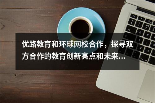 优路教育和环球网校合作，探寻双方合作的教育创新亮点和未来发展方向