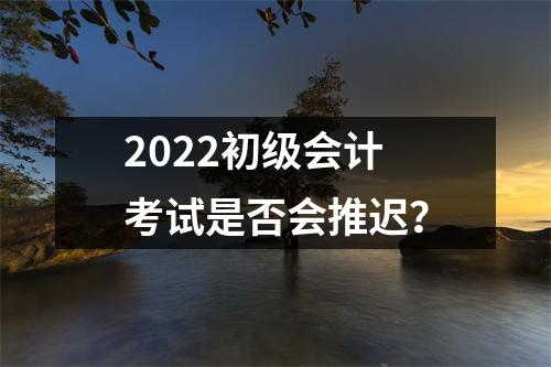 2022初级会计考试是否会推迟？