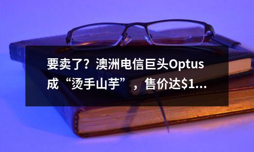 要卖了?澳洲电信巨头Optus成“烫手山芋”,售价达$180亿!买家竟是他