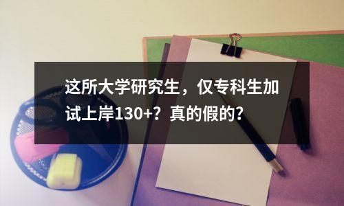 这所大学研究生，仅专科生加试上岸130+？真的假的？
