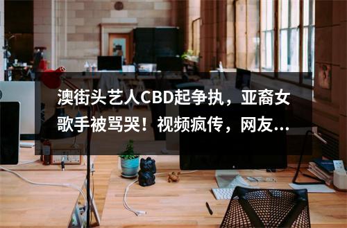 澳街头艺人CBD起争执，亚裔女歌手被骂哭！视频疯传，网友一边倒