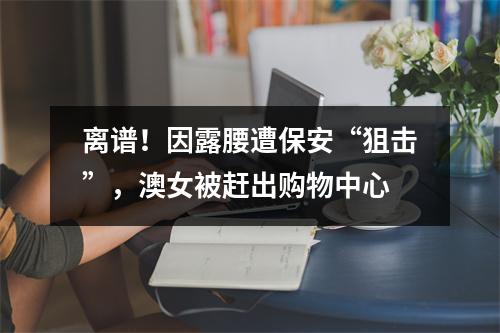 离谱!因露腰遭保安“狙击”,澳女被赶出购物中心