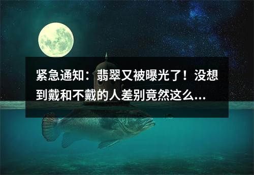 紧急通知：翡翠又被曝光了！没想到戴和不戴的人差别竟然这么大！
