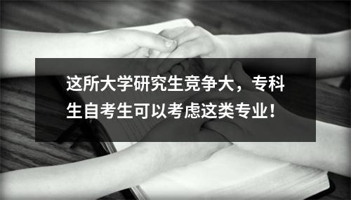 这所大学研究生竞争大,专科生自考生可以考虑这类专业!