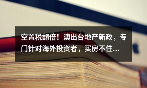 空置税翻倍！澳出台地产新政，专门针对海外投资者，买房不住一律“重罚”