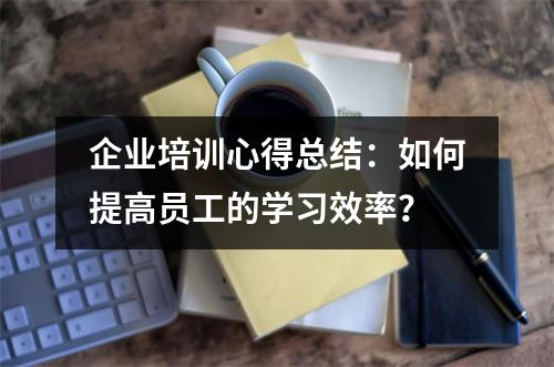 企业培训心得总结：如何提高员工的学习效率？