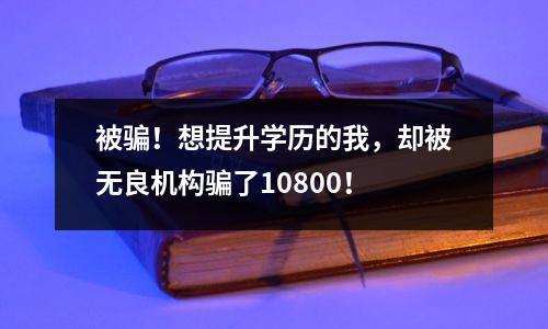 被骗!想提升学历的我,却被无良机构骗了10800!