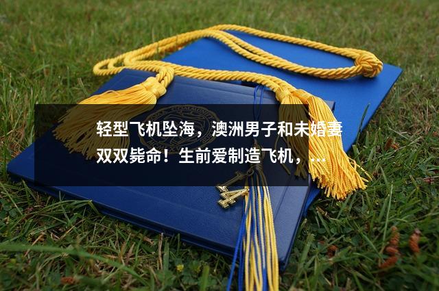 轻型飞机坠海，澳洲男子和未婚妻双双毙命！生前爱制造飞机，数月前才求婚成功