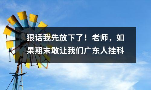狠话我先放下了！老师，如果期末敢让我们广东人挂科
