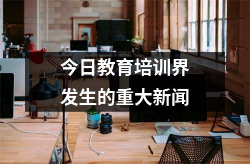 今日教育培训界发生的重大新闻
