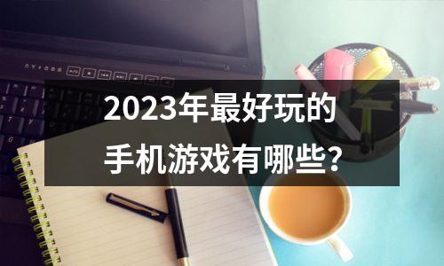 2023年最好玩的手机游戏有哪些？