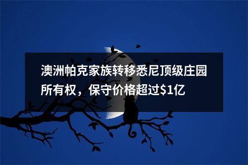 澳洲帕克家族转移悉尼顶级庄园所有权，保守价格超过$1亿