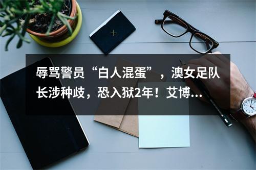 辱骂警员“白人混蛋”，澳女足队长涉种歧，恐入狱2年！艾博年回应