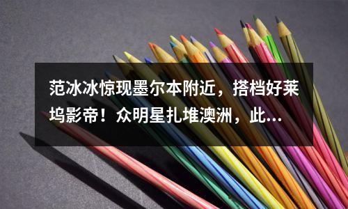 范冰冰惊现墨尔本附近，搭档好莱坞影帝！众明星扎堆澳洲，此前孙红雷来了，入股11家企业，全球多地购房还有周董