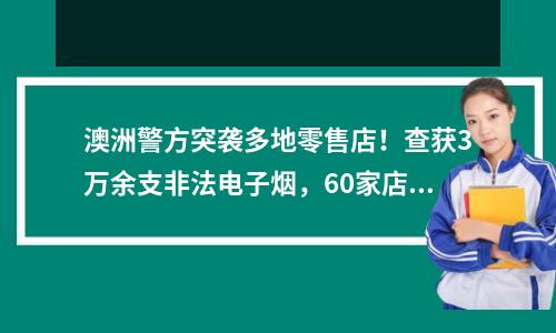 澳洲警方突袭多地零售店！查获3万余支非法电子烟，60家店被一网打尽