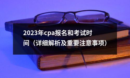 2023年cpa报名和考试时间（详细解析及重要注意事项）