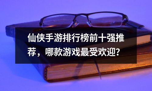 仙侠手游排行榜前十强推荐，哪款游戏最受欢迎？