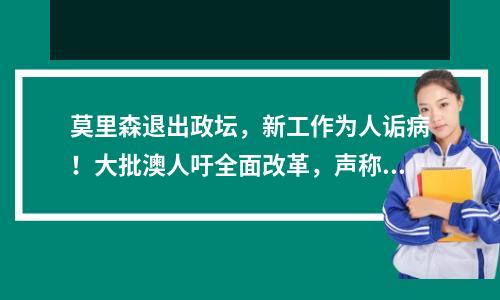 莫里森退出政坛，新工作为人诟病！大批澳人吁全面改革，声称“受够了”