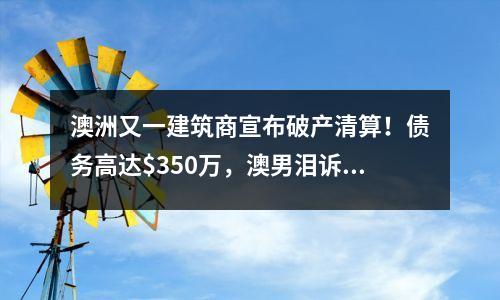 澳洲又一建筑商宣布破产清算！债务高达$350万，澳男泪诉“存了6年的钱没了”