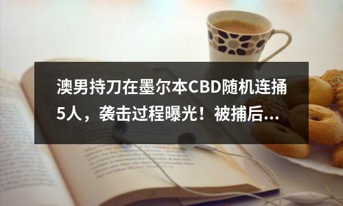 澳男持刀在墨尔本CBD随机连捅5人，袭击过程曝光！被捕后一言不发拒出庭