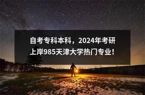 自考专科本科，2024年考研上岸985天津大学热门专业！