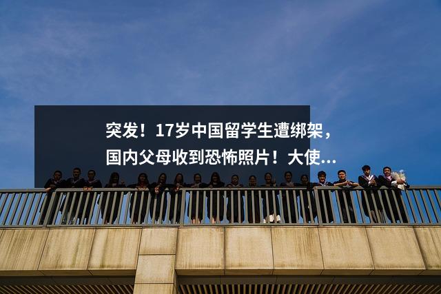 突发！17岁中国留学生遭绑架，国内父母收到恐怖照片！大使馆回应！警方发现重要线索，或涉及虚拟绑架…