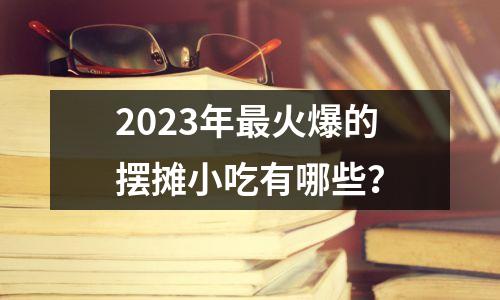 2023年最火爆的摆摊小吃有哪些？
