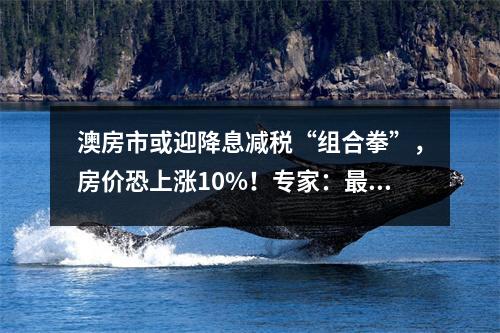 澳房市或迎降息减税“组合拳”，房价恐上涨10%！专家：最快5月降息