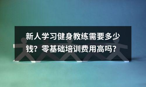 新人学习健身教练需要多少钱?零基础培训费用高吗?