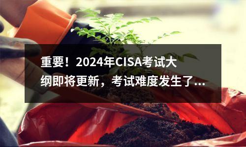 重要!2024年CISA考试大纲即将更新,考试难度发生了哪些变化?