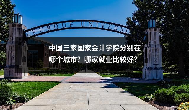 中国三家国家会计学院分别在哪个城市?哪家就业比较好?