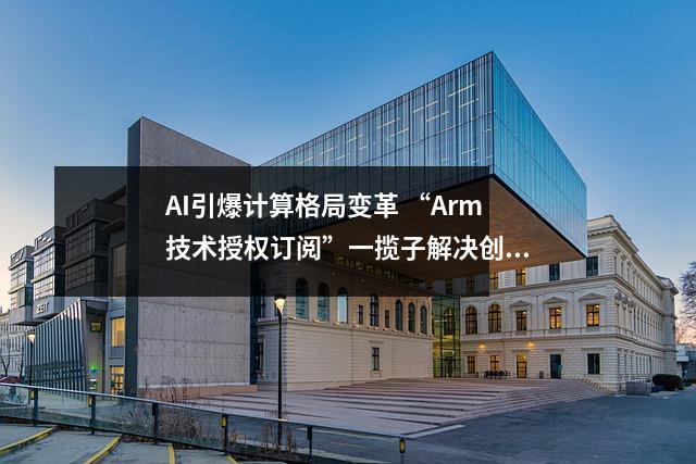 AI引爆计算格局变革 “Arm技术授权订阅”一揽子解决创“芯”焦虑