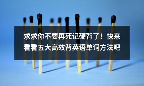 求求你不要再死记硬背了!快来看看五大高效背英语单词方法吧