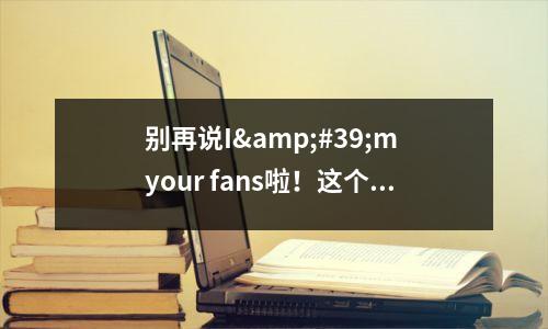 别再说I'm your fans啦!这个错误很严重!