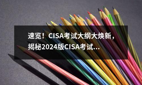 速览!CISA考试大纲大焕新,揭秘2024版CISA考试大纲的变化与亮点
