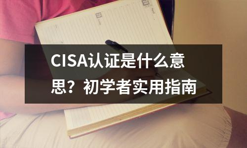 CISA认证是什么意思?初学者实用指南