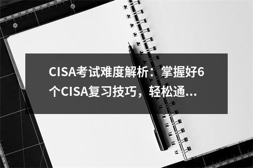 CISA考试难度解析:掌握好6个CISA复习技巧,轻松通过CISA考试!