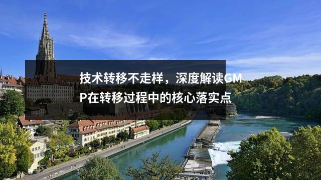 技术转移不走样,深度解读GMP在转移过程中的核心落实点