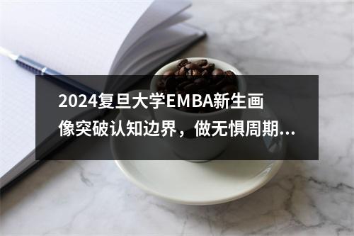 2024复旦大学EMBA新生画像突破认知边界，做无惧周期之领航舵手